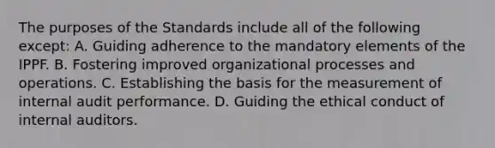 The purposes of the Standards include all of the following except: A. Guiding adherence to the mandatory elements of the IPPF. B. Fostering improved organizational processes and operations. C. Establishing the basis for the measurement of internal audit performance. D. Guiding the ethical conduct of internal auditors.