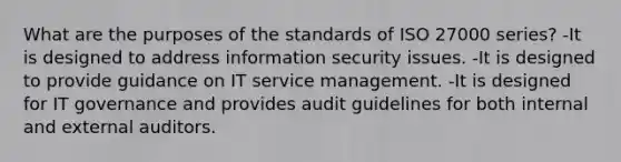 What are the purposes of the standards of ISO 27000 series? -It is designed to address information security issues. -It is designed to provide guidance on IT service management. -It is designed for IT governance and provides audit guidelines for both internal and external auditors.