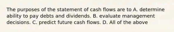 The purposes of the statement of cash flows are to A. determine ability to pay debts and dividends. B. evaluate management decisions. C. predict future cash flows. D. All of the above