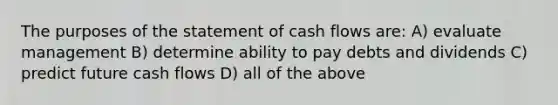 The purposes of the statement of cash flows are: A) evaluate management B) determine ability to pay debts and dividends C) predict future cash flows D) all of the above