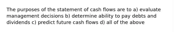 The purposes of the statement of cash flows are to a) evaluate management decisions b) determine ability to pay debts and dividends c) predict future cash flows d) all of the above