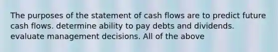 The purposes of the statement of cash flows are to predict future cash flows. determine ability to pay debts and dividends. evaluate management decisions. All of the above