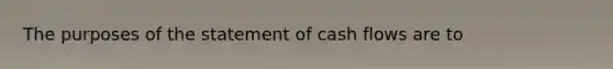 The purposes of the statement of cash flows are to