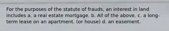 For the purposes of the statute of frauds, an interest in land includes a. a real estate mortgage. b. All of the above. c. a long-term lease on an apartment. (or house) d. an easement.