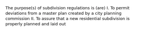 The purpose(s) of subdivision regulations is (are) I. To permit deviations from a master plan created by a city planning commission II. To assure that a new residential subdivision is properly planned and laid out