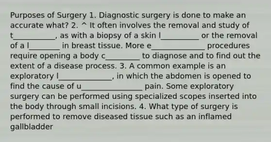 Purposes of Surgery 1. Diagnostic surgery is done to make an accurate what? 2. ^ It often involves the removal and study of t___________, as with a biopsy of a skin l__________ or the removal of a l________ in breast tissue. More e______________ procedures require opening a body c_________ to diagnose and to find out the extent of a disease process. 3. A common example is an exploratory l______________, in which the abdomen is opened to find the cause of u________________ pain. Some exploratory surgery can be performed using specialized scopes inserted into the body through small incisions. 4. What type of surgery is performed to remove diseased tissue such as an inflamed gallbladder