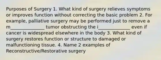 Purposes of Surgery 1. What kind of surgery relieves symptoms or improves function without correcting the basic problem 2. For example, palliative surgery may be performed just to remove a m_______________ tumor obstructing the i______________ even if cancer is widespread elsewhere in the body 3. What kind of surgery restores function or structure to damaged or malfunctioning tissue. 4. Name 2 examples of Reconstructive/Restorative surgery