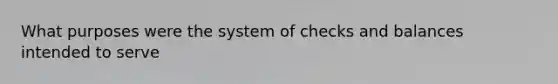 What purposes were the system of checks and balances intended to serve