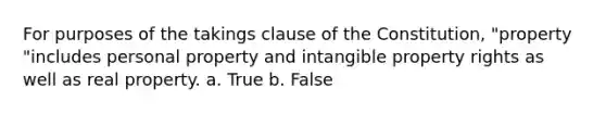 For purposes of the takings clause of the Constitution, "property "includes personal property and intangible property rights as well as real property. a. True b. False