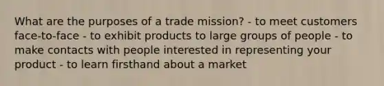 What are the purposes of a trade mission? - to meet customers face-to-face - to exhibit products to large groups of people - to make contacts with people interested in representing your product - to learn firsthand about a market