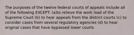 The purposes of the twelve federal courts of appeals include all of the following EXCEPT: (a)to relieve the work load of the Supreme Court (b) to hear appeals from the district courts (c) to consider cases from several regulatory agencies (d) to hear original cases that have bypassed lower courts