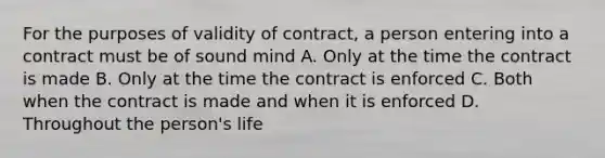 For the purposes of validity of contract, a person entering into a contract must be of sound mind A. Only at the time the contract is made B. Only at the time the contract is enforced C. Both when the contract is made and when it is enforced D. Throughout the person's life