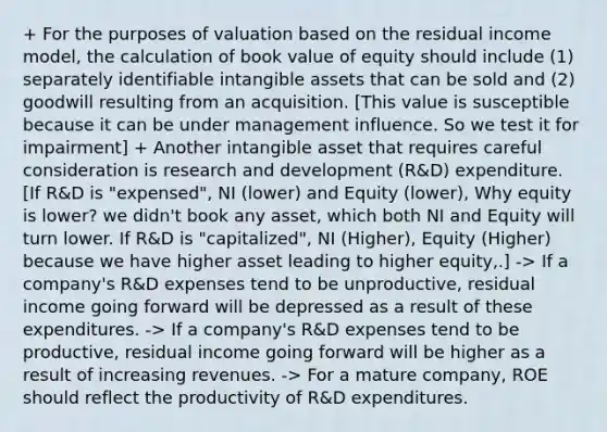 + For the purposes of valuation based on the residual income model, the calculation of book value of equity should include (1) separately identifiable intangible assets that can be sold and (2) goodwill resulting from an acquisition. [This value is susceptible because it can be under management influence. So we test it for impairment] + Another intangible asset that requires careful consideration is research and development (R&D) expenditure. [If R&D is "expensed", NI (lower) and Equity (lower), Why equity is lower? we didn't book any asset, which both NI and Equity will turn lower. If R&D is "capitalized", NI (Higher), Equity (Higher) because we have higher asset leading to higher equity,.] -> If a company's R&D expenses tend to be unproductive, residual income going forward will be depressed as a result of these expenditures. -> If a company's R&D expenses tend to be productive, residual income going forward will be higher as a result of increasing revenues. -> For a mature company, ROE should reflect the productivity of R&D expenditures.