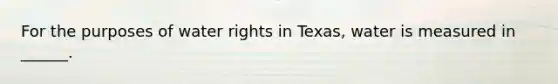 For the purposes of water rights in Texas, water is measured in ______.