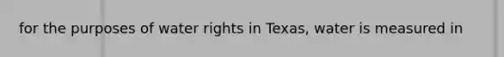 for the purposes of water rights in Texas, water is measured in