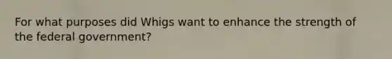 For what purposes did Whigs want to enhance the strength of the federal government?