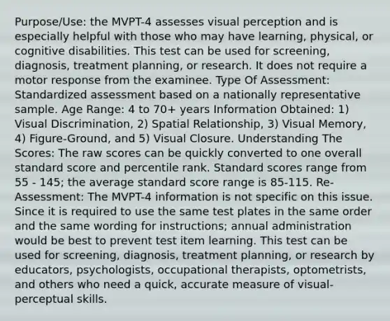 Purpose/Use: the MVPT-4 assesses visual perception and is especially helpful with those who may have learning, physical, or cognitive disabilities. This test can be used for screening, diagnosis, treatment planning, or research. It does not require a motor response from the examinee. Type Of Assessment: Standardized assessment based on a nationally representative sample. Age Range: 4 to 70+ years Information Obtained: 1) Visual Discrimination, 2) Spatial Relationship, 3) Visual Memory, 4) Figure-Ground, and 5) Visual Closure. Understanding The Scores: The raw scores can be quickly converted to one overall standard score and percentile rank. Standard scores range from 55 - 145; the average standard score range is 85-115. Re-Assessment: The MVPT-4 information is not specific on this issue. Since it is required to use the same test plates in the same order and the same wording for instructions; annual administration would be best to prevent test item learning. This test can be used for screening, diagnosis, treatment planning, or research by educators, psychologists, occupational therapists, optometrists, and others who need a quick, accurate measure of visual-perceptual skills.