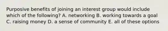 Purposive benefits of joining an interest group would include which of the following? A. networking B. working towards a goal C. raising money D. a sense of community E. all of these options