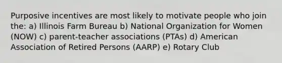 Purposive incentives are most likely to motivate people who join the: a) Illinois Farm Bureau b) National Organization for Women (NOW) c) parent-teacher associations (PTAs) d) American Association of Retired Persons (AARP) e) Rotary Club