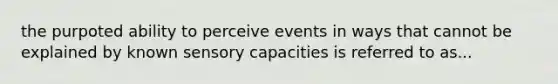 the purpoted ability to perceive events in ways that cannot be explained by known sensory capacities is referred to as...