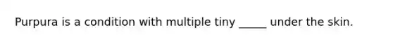 Purpura is a condition with multiple tiny _____ under the skin.