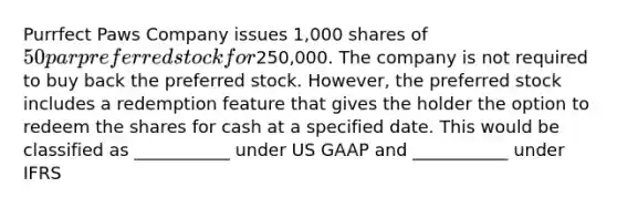 Purrfect Paws Company issues 1,000 shares of 50 par preferred stock for250,000. The company is not required to buy back the preferred stock. However, the preferred stock includes a redemption feature that gives the holder the option to redeem the shares for cash at a specified date. This would be classified as ___________ under US GAAP and ___________ under IFRS