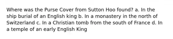 Where was the Purse Cover from Sutton Hoo found? a. In the ship burial of an English king b. In a monastery in the north of Switzerland c. In a Christian tomb from the south of France d. In a temple of an early English King