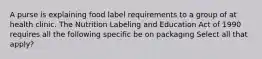 A purse is explaining food label requirements to a group of at health clinic. The Nutrition Labeling and Education Act of 1990 requires all the following specific be on packaging Select all that apply?