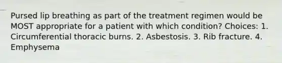 Pursed lip breathing as part of the treatment regimen would be MOST appropriate for a patient with which condition? Choices: 1. Circumferential thoracic burns. 2. Asbestosis. 3. Rib fracture. 4. Emphysema