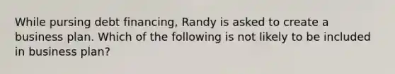 While pursing debt financing, Randy is asked to create a business plan. Which of the following is not likely to be included in business plan?