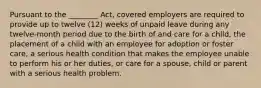 Pursuant to the ________ Act, covered employers are required to provide up to twelve (12) weeks of unpaid leave during any twelve-month period due to the birth of and care for a child, the placement of a child with an employee for adoption or foster care, a serious health condition that makes the employee unable to perform his or her duties, or care for a spouse, child or parent with a serious health problem.