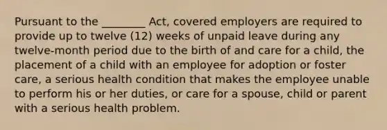 Pursuant to the ________ Act, covered employers are required to provide up to twelve (12) weeks of unpaid leave during any twelve-month period due to the birth of and care for a child, the placement of a child with an employee for adoption or foster care, a serious health condition that makes the employee unable to perform his or her duties, or care for a spouse, child or parent with a serious health problem.