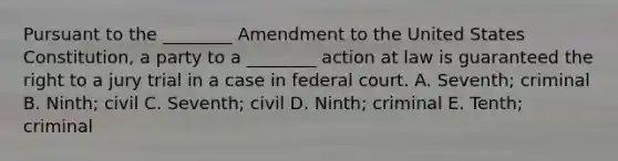 Pursuant to the ________ Amendment to the United States Constitution, a party to a ________ action at law is guaranteed the right to a jury trial in a case in federal court. A. Seventh; criminal B. Ninth; civil C. Seventh; civil D. Ninth; criminal E. Tenth; criminal