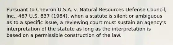 Pursuant to Chevron U.S.A. v. Natural Resources Defense Council, Inc., 467 U.S. 837 (1984), when a statute is silent or ambiguous as to a specific issue, a reviewing court must sustain an agency's interpretation of the statute as long as the interpretation is based on a permissible construction of the law.