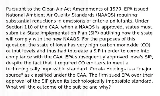 Pursuant to the Clean Air Act Amendments of 1970, EPA issued National Ambient Air Quality Standards (NAAQS) requiring substantial reductions in emissions of criteria pollutants. Under Section 110 of the CAA, when a NAAQS is approved, states must submit a State Implementation Plan (SIP) outlining how the state will comply with the new NAAQS. For the purposes of this question, the state of Iowa has very high carbon monoxide (CO) output levels and thus had to create a SIP in order to come into compliance with the CAA. EPA subsequently approved Iowa's SIP, despite the fact that it required CO emitters to meet a technologically impossible standard. Cecala Holdings is a "major source" as classified under the CAA. The firm sued EPA over their approval of the SIP given its technologically impossible standard. What will the outcome of the suit be and why?