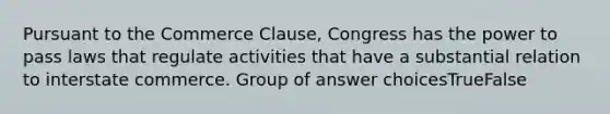 Pursuant to the Commerce Clause, Congress has the power to pass laws that regulate activities that have a substantial relation to interstate commerce. Group of answer choicesTrueFalse