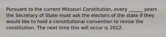 Pursuant to the current Missouri Constitution, every ______ years the Secretary of State must ask the electors of the state if they would like to hold a constitutional convention to revise the constitution. The next time this will occur is 2022.