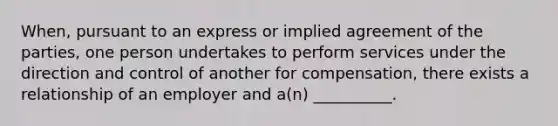 When, pursuant to an express or implied agreement of the parties, one person undertakes to perform services under the direction and control of another for compensation, there exists a relationship of an employer and a(n) __________.