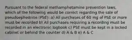 Pursuant to the federal methamphetamine prevention laws, which of the following would be correct regarding the sale of pseudoephedrine (PSE): a) All purchases of 60 mg of PSE or more must be recorded b) All purchases requiring a recording must be recorded in an electronic logbook c) PSE must be kept in a locked cabinet or behind the counter d) A & B e) A & C