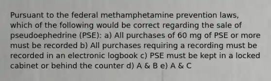 Pursuant to the federal methamphetamine prevention laws, which of the following would be correct regarding the sale of pseudoephedrine (PSE): a) All purchases of 60 mg of PSE or more must be recorded b) All purchases requiring a recording must be recorded in an electronic logbook c) PSE must be kept in a locked cabinet or behind the counter d) A & B e) A & C