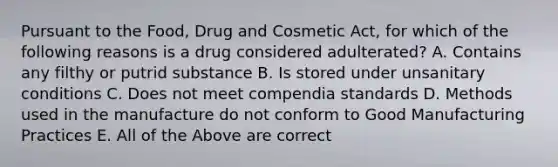 Pursuant to the Food, Drug and Cosmetic Act, for which of the following reasons is a drug considered adulterated? A. Contains any filthy or putrid substance B. Is stored under unsanitary conditions C. Does not meet compendia standards D. Methods used in the manufacture do not conform to Good Manufacturing Practices E. All of the Above are correct