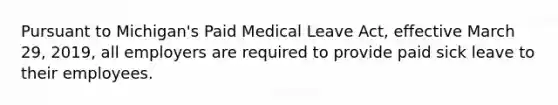 Pursuant to Michigan's Paid Medical Leave Act, effective March 29, 2019, all employers are required to provide paid sick leave to their employees.