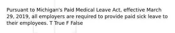 Pursuant to Michigan's Paid Medical Leave Act, effective March 29, 2019, all employers are required to provide paid sick leave to their employees. T True F False