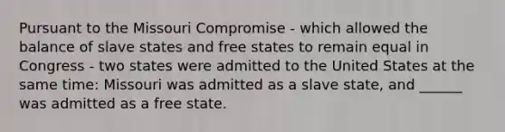 Pursuant to the Missouri Compromise - which allowed the balance of slave states and free states to remain equal in Congress - two states were admitted to the United States at the same time: Missouri was admitted as a slave state, and ______ was admitted as a free state.