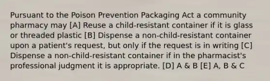 Pursuant to the Poison Prevention Packaging Act a community pharmacy may [A] Reuse a child-resistant container if it is glass or threaded plastic [B] Dispense a non-child-resistant container upon a patient's request, but only if the request is in writing [C] Dispense a non-child-resistant container if in the pharmacist's professional judgment it is appropriate. [D] A & B [E] A, B & C