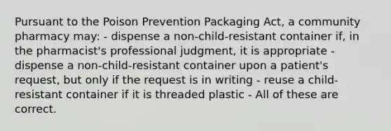 Pursuant to the Poison Prevention Packaging Act, a community pharmacy may: - dispense a non-child-resistant container if, in the pharmacist's professional judgment, it is appropriate - dispense a non-child-resistant container upon a patient's request, but only if the request is in writing - reuse a child-resistant container if it is threaded plastic - All of these are correct.