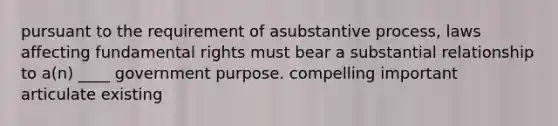 pursuant to the requirement of asubstantive process, laws affecting fundamental rights must bear a substantial relationship to a(n) ____ government purpose. compelling important articulate existing