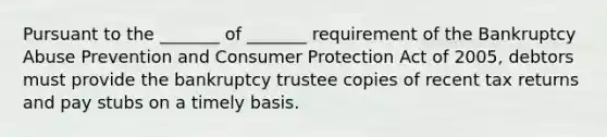 Pursuant to the _______ of _______ requirement of the Bankruptcy Abuse Prevention and Consumer Protection Act of 2005, debtors must provide the bankruptcy trustee copies of recent tax returns and pay stubs on a timely basis.