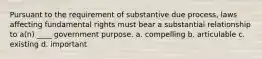 Pursuant to the requirement of substantive due process, laws affecting fundamental rights must bear a substantial relationship to a(n) ____ government purpose. a. compelling b. articulable c. existing d. important