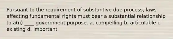 Pursuant to the requirement of substantive due process, laws affecting fundamental rights must bear a substantial relationship to a(n) ____ government purpose. a. compelling b. articulable c. existing d. important